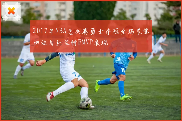 2017年NBA总决赛勇士夺冠全场录像回放与杜兰特FMVP表现