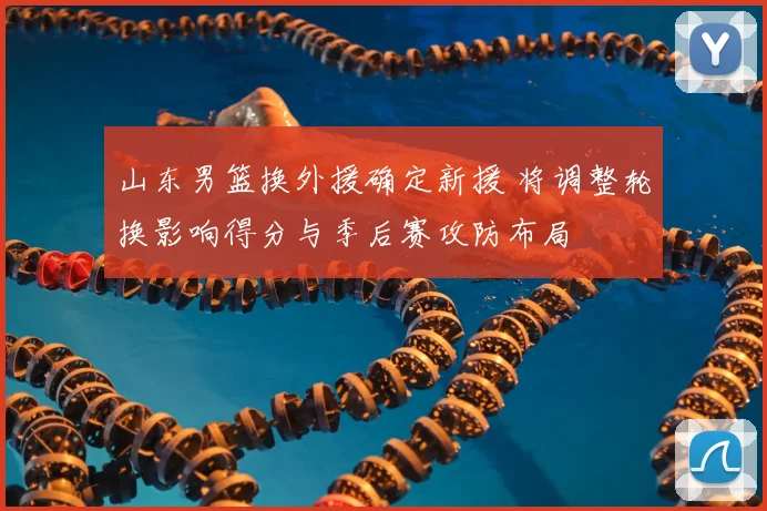 山东男篮换外援确定新援 将调整轮换影响得分与季后赛攻防布局