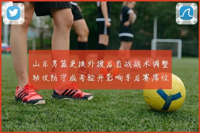 山东男篮更换外援后首战战术调整助攻防守成考验并影响季后赛席位争夺