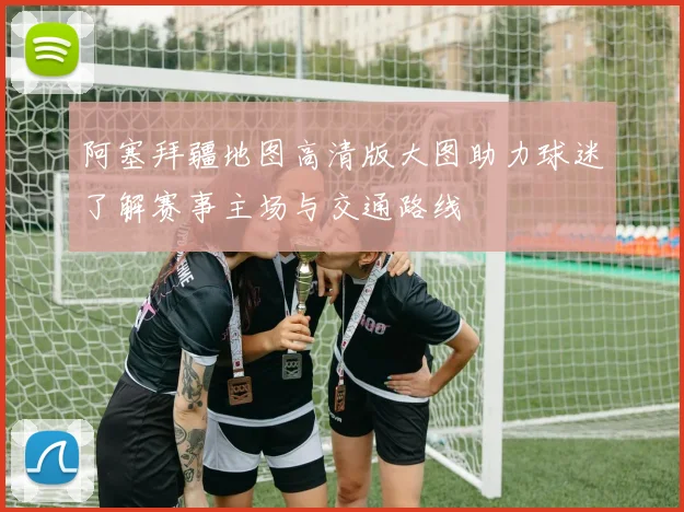 阿塞拜疆地图高清版大图助力球迷了解赛事主场与交通路线