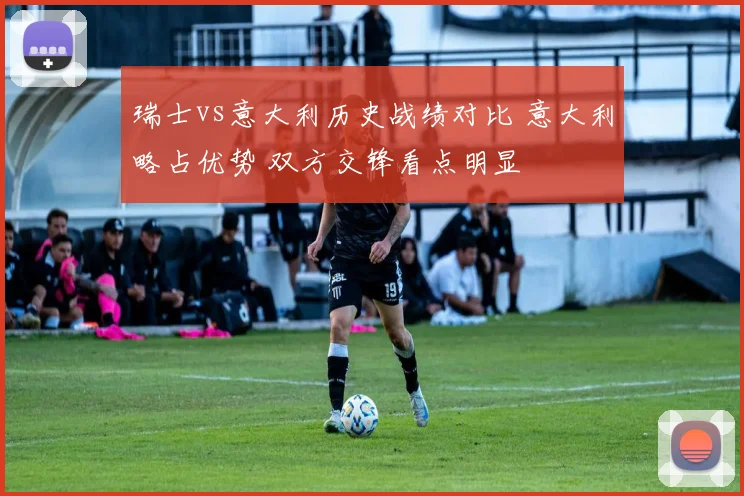 瑞士vs意大利历史战绩对比 意大利略占优势 双方交锋看点明显