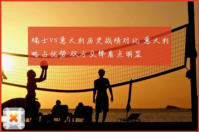 瑞士vs意大利历史战绩对比 意大利略占优势 双方交锋看点明显