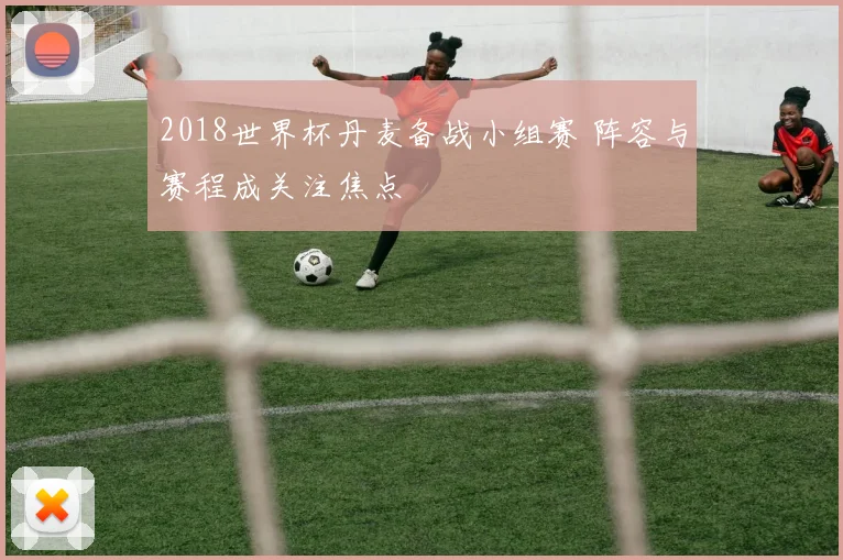 2018世界杯丹麦备战小组赛 阵容与赛程成关注焦点