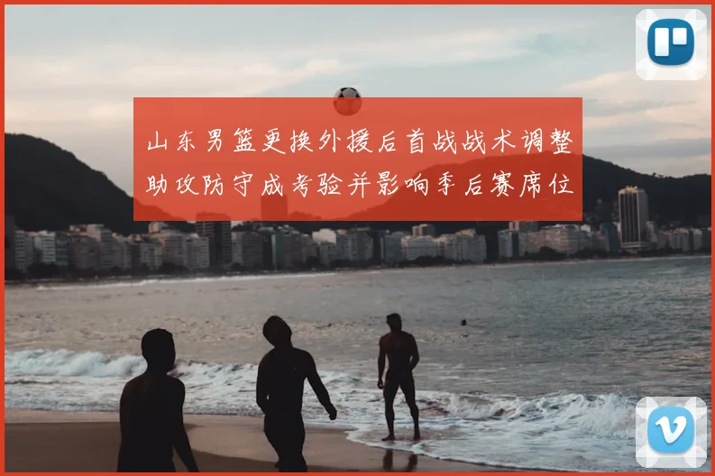 山东男篮更换外援后首战战术调整助攻防守成考验并影响季后赛席位争夺