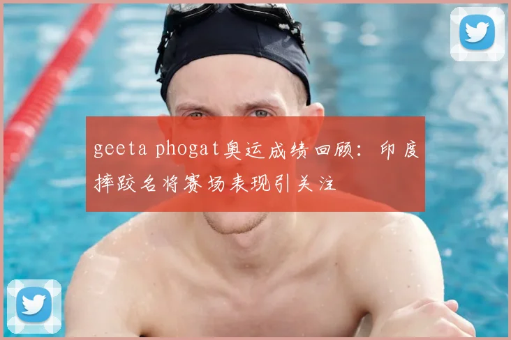 geeta phogat奥运成绩回顾:印度摔跤名将赛场表现引关注