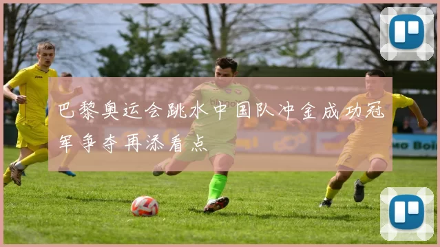 巴黎奥运会跳水中国队冲金成功冠军争夺再添看点