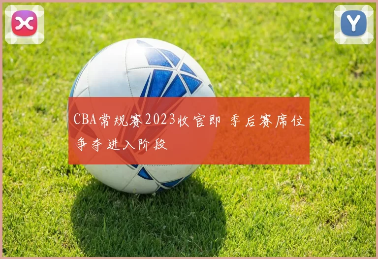 CBA常规赛2023收官即 季后赛席位争夺进入阶段