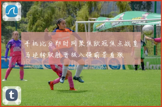 手机比分即时网聚焦欧冠焦点战皇马逆转取胜晋级八强前景看涨