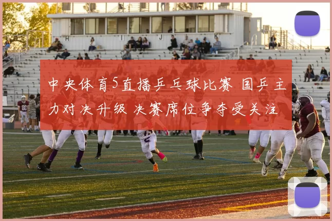 中央体育5直播乒乓球比赛 国乒主力对决升级 决赛席位争夺受关注