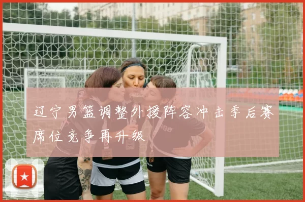 辽宁男篮调整外援阵容冲击季后赛席位竞争再升级