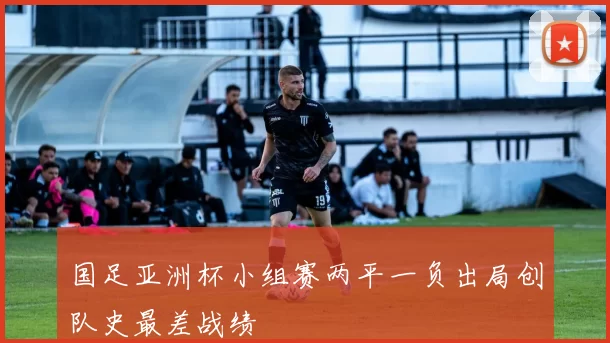 国足亚洲杯小组赛两平一负出局创队史最差战绩