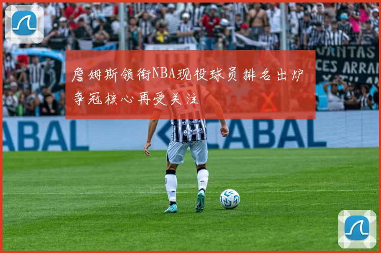 詹姆斯领衔NBA现役球员排名出炉 争冠核心再受关注