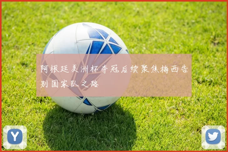 阿根廷美洲杯夺冠后续聚焦梅西告别国家队之路