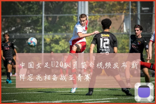 中国女足U20队员简介视频发布 新阵容亮相备战亚青赛