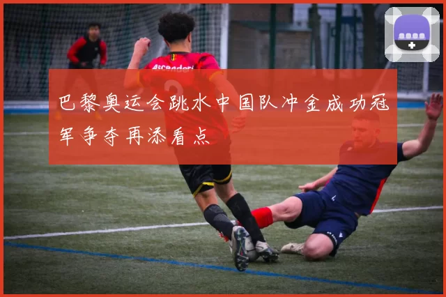 巴黎奥运会跳水中国队冲金成功冠军争夺再添看点