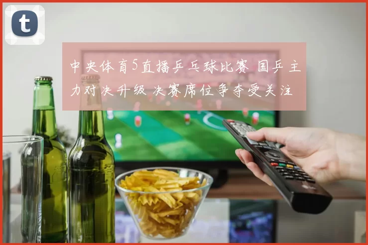 中央体育5直播乒乓球比赛 国乒主力对决升级 决赛席位争夺受关注