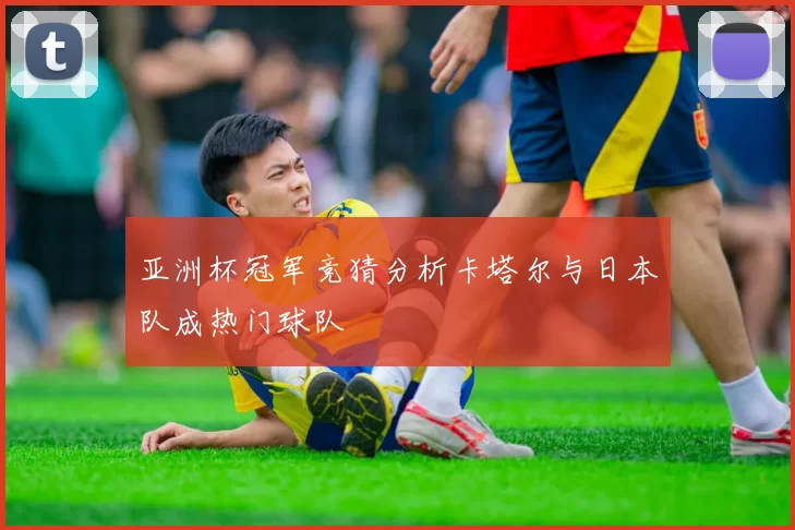 亚洲杯冠军竞猜分析卡塔尔与日本队成热门球队