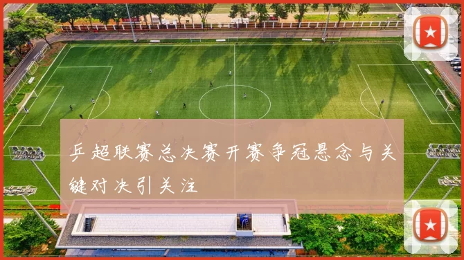 乒超联赛总决赛开赛争冠悬念与关键对决引关注